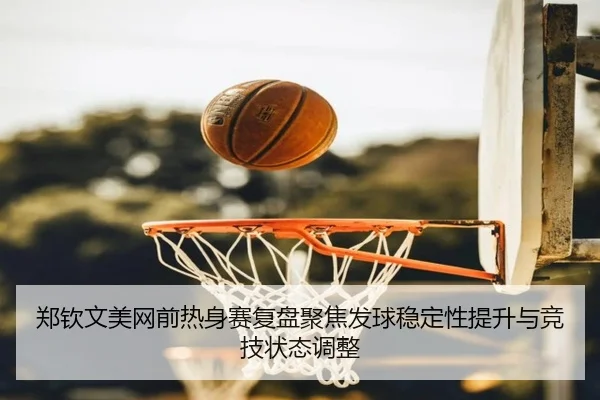 郑钦文美网前热身赛复盘聚焦发球稳定性提升与竞技状态调整