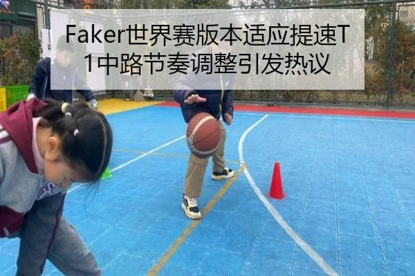 Faker世界赛版本适应提速T1中路节奏调整引发热议